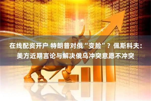 在线配资开户 特朗普对俄“变脸”？佩斯科夫：美方近期言论与解决俄乌冲突意愿不冲突