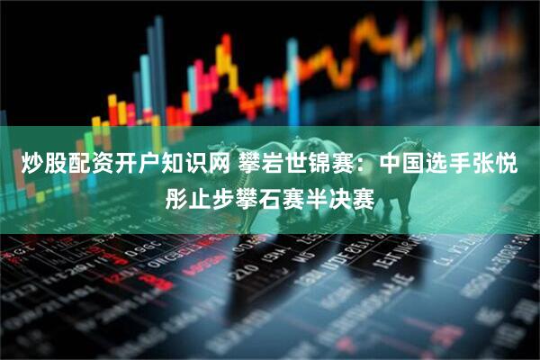炒股配资开户知识网 攀岩世锦赛：中国选手张悦彤止步攀石赛半决赛