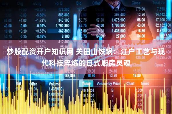 炒股配资开户知识网 关田山铁锅：江户工艺与现代科技淬炼的日式厨房灵魂