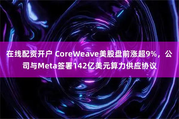 在线配资开户 CoreWeave美股盘前涨超9%,公司与Meta签署142亿美元算力供应协议