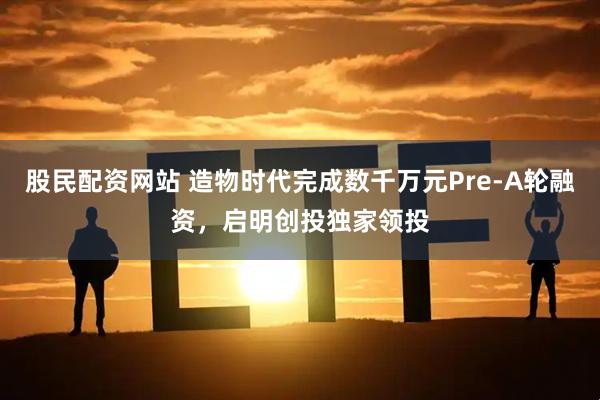 股民配资网站 造物时代完成数千万元Pre-A轮融资，启明创投独家领投